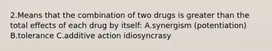 2.Means that the combination of two drugs is greater than the total effects of each drug by itself: A.synergism (potentiation) B.tolerance C.additive action idiosyncrasy