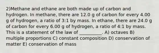 2)Methane and ethane are both made up of carbon and hydrogen. In methane, there are 12.0 g of carbon for every 4.00 g of hydrogen, a ratio of 3:1 by mass. In ethane, there are 24.0 g of carbon for every 6.00 g of hydrogen, a ratio of 4:1 by mass. This is a statement of the law of __________. A) octaves B) multiple proportions C) constant composition D) conservation of matter E) conservation of mass