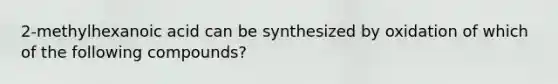 2-methylhexanoic acid can be synthesized by oxidation of which of the following compounds?