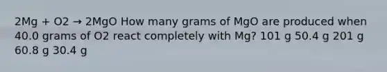 2Mg + O2 → 2MgO How many grams of MgO are produced when 40.0 grams of O2 react completely with Mg? 101 g 50.4 g 201 g 60.8 g 30.4 g