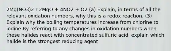 2Mg(NO3)2 r 2MgO + 4NO2 + O2 (a) Explain, in terms of all the relevant oxidation numbers, why this is a redox reaction. (3) Explain why the boiling temperatures increase from chlorine to iodine By referring to any changes in oxidation numbers when these halides react with concentrated sulfuric acid, explain which halide is the strongest reducing agent