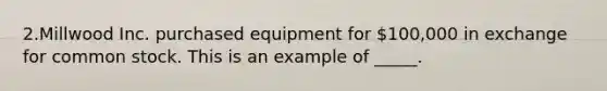 2.Millwood Inc. purchased equipment for 100,000 in exchange for common stock. This is an example of _____.