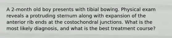 A 2-month old boy presents with tibial bowing. Physical exam reveals a protruding sternum along with expansion of the anterior rib ends at the costochondral junctions. What is the most likely diagnosis, and what is the best treatment course?