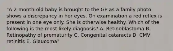 "A 2-month-old baby is brought to the GP as a family photo shows a discrepancy in her eyes. On examination a red reflex is present in one eye only. She is otherwise healthy. Which of the following is the most likely diagnosis? A. Retinoblastoma B. Retinopathy of prematurity C. Congenital cataracts D. CMV retinitis E. Glaucoma"