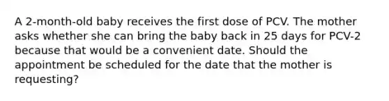 A 2-month-old baby receives the first dose of PCV. The mother asks whether she can bring the baby back in 25 days for PCV-2 because that would be a convenient date. Should the appointment be scheduled for the date that the mother is requesting?