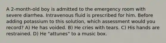 A 2-month-old boy is admitted to the emergency room with severe diarrhea. Intravenous fluid is prescribed for him. Before adding potassium to this solution, which assessment would you record? A) He has voided. B) He cries with tears. C) His hands are restrained. D) He "attunes" to a music box.