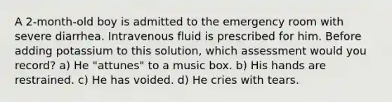 A 2-month-old boy is admitted to the emergency room with severe diarrhea. Intravenous fluid is prescribed for him. Before adding potassium to this solution, which assessment would you record? a) He "attunes" to a music box. b) His hands are restrained. c) He has voided. d) He cries with tears.