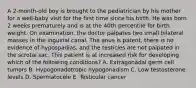 A 2-month-old boy is brought to the pediatrician by his mother for a well-baby visit for the first time since his birth. He was born 2 weeks prematurely and is at the 40th percentile for birth weight. On examination, the doctor palpates two small bilateral masses in the inguinal canal. The anus is patent, there is no evidence of hypospadias, and the testicles are not palpated in the scrotal sac. This patient is at increased risk for developing which of the following conditions? A. Extragonadal germ cell tumors B. Hypogonadotropic hypogonadism C. Low testosterone levels D. Spermatocele E. Testicular cancer