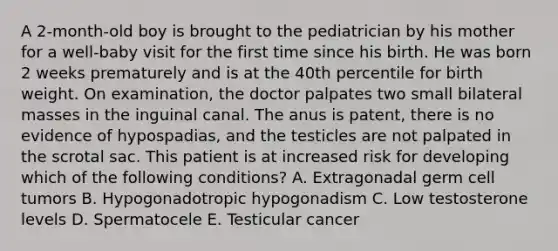 A 2-month-old boy is brought to the pediatrician by his mother for a well-baby visit for the first time since his birth. He was born 2 weeks prematurely and is at the 40th percentile for birth weight. On examination, the doctor palpates two small bilateral masses in the inguinal canal. The anus is patent, there is no evidence of hypospadias, and the testicles are not palpated in the scrotal sac. This patient is at increased risk for developing which of the following conditions? A. Extragonadal germ cell tumors B. Hypogonadotropic hypogonadism C. Low testosterone levels D. Spermatocele E. Testicular cancer