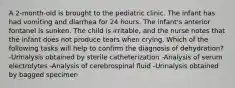 A 2-month-old is brought to the pediatric clinic. The infant has had vomiting and diarrhea for 24 hours. The infant's anterior fontanel is sunken. The child is irritable, and the nurse notes that the infant does not produce tears when crying. Which of the following tasks will help to confirm the diagnosis of dehydration? -Urinalysis obtained by sterile catheterization -Analysis of serum electrolytes -Analysis of cerebrospinal fluid -Urinalysis obtained by bagged specimen