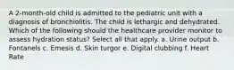 A 2-month-old child is admitted to the pediatric unit with a diagnosis of bronchiolitis. The child is lethargic and dehydrated. Which of the following should the healthcare provider monitor to assess hydration status? Select all that apply. a. Urine output b. Fontanels c. Emesis d. Skin turgor e. Digital clubbing f. Heart Rate