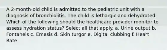 A 2-month-old child is admitted to the pediatric unit with a diagnosis of bronchiolitis. The child is lethargic and dehydrated. Which of the following should the healthcare provider monitor to assess hydration status? Select all that apply. a. Urine output b. Fontanels c. Emesis d. Skin turgor e. Digital clubbing f. Heart Rate