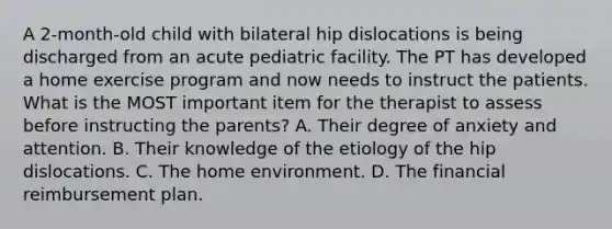 A 2-month-old child with bilateral hip dislocations is being discharged from an acute pediatric facility. The PT has developed a home exercise program and now needs to instruct the patients. What is the MOST important item for the therapist to assess before instructing the parents? A. Their degree of anxiety and attention. B. Their knowledge of the etiology of the hip dislocations. C. The home environment. D. The financial reimbursement plan.