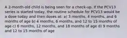 A 2-month-old child is being seen for a check-up. If the PCV13 series is started today, the routine schedule for PCV13 would be a dose today and then doses at: a) 3 months, 4 months, and 6 months of age b) 4 months, 6 months, and 12 to 15 months of age c) 6 months, 12 months, and 18 months of age d) 9 months and 12 to 15 months of age