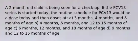 A 2-month-old child is being seen for a check-up. If the PCV13 series is started today, the routine schedule for PCV13 would be a dose today and then doses at: a) 3 months, 4 months, and 6 months of age b) 4 months, 6 months, and 12 to 15 months of age c) 6 months, 12 months, and 18 months of age d) 9 months and 12 to 15 months of age