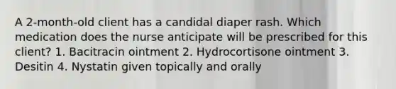 A 2-month-old client has a candidal diaper rash. Which medication does the nurse anticipate will be prescribed for this client? 1. Bacitracin ointment 2. Hydrocortisone ointment 3. Desitin 4. Nystatin given topically and orally