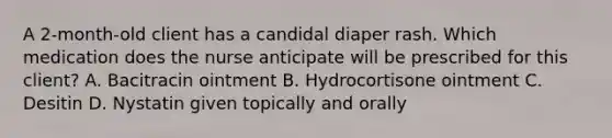 A 2-month-old client has a candidal diaper rash. Which medication does the nurse anticipate will be prescribed for this client? A. Bacitracin ointment B. Hydrocortisone ointment C. Desitin D. Nystatin given topically and orally