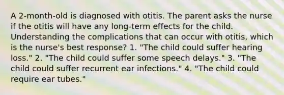 A 2-month-old is diagnosed with otitis. The parent asks the nurse if the otitis will have any long-term effects for the child. Understanding the complications that can occur with otitis, which is the nurse's best response? 1. "The child could suffer hearing loss." 2. "The child could suffer some speech delays." 3. "The child could suffer recurrent ear infections." 4. "The child could require ear tubes."