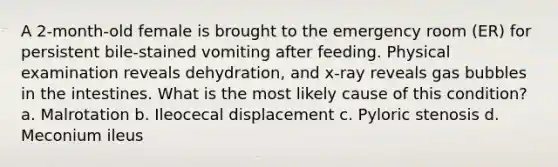 A 2-month-old female is brought to the emergency room (ER) for persistent bile-stained vomiting after feeding. Physical examination reveals dehydration, and x-ray reveals gas bubbles in the intestines. What is the most likely cause of this condition? a. Malrotation b. Ileocecal displacement c. Pyloric stenosis d. Meconium ileus