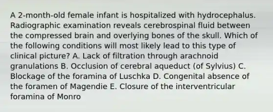 A 2-month-old female infant is hospitalized with hydrocephalus. Radiographic examination reveals cerebrospinal fluid between the compressed brain and overlying bones of the skull. Which of the following conditions will most likely lead to this type of clinical picture? A. Lack of filtration through arachnoid granulations B. Occlusion of cerebral aqueduct (of Sylvius) C. Blockage of the foramina of Luschka D. Congenital absence of the foramen of Magendie E. Closure of the interventricular foramina of Monro