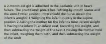 A 2-month-old girl is admitted to the pediatric unit in heart failure. The practitioner prescribes nothing-by-mouth status and the semi-Fowler position. How should the nurse obtain the infant's weight? 1 Weighing the infant quickly in the supine position 2 Asking the mother for the infant's most recent weight 3 Placing the infant in an infant seat, recording the weight, and then subtracting the weight of the seat 4 Having the mother hold the infant, weighing them both, and then subtracting the weight of the adult