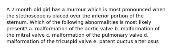 A 2-month-old girl has a murmur which is most pronounced when the stethoscope is placed over the inferior portion of the sternum. Which of the following abnormalities is most likely present? a. malformation of the aortic valve b. malformation of the mitral valve c. malformation of the pulmonary valve d. malformation of the tricuspid valve e. patent ductus arteriosus