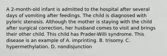 A 2-month-old infant is admitted to the hospital after several days of vomiting after feedings. The child is diagnosed with pyloric stenosis. Although the mother is staying with the child after surgical correction, her husband comes to visit and brings their other child. This child has Prader-Willi syndrome. This disease is an example of A. imprinting. B. trisomy. C. hypermethylation. D. nondisjunction