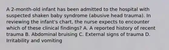 A 2-month-old infant has been admitted to the hospital with suspected shaken baby syndrome (abusive head trauma). In reviewing the infant's chart, the nurse expects to encounter which of these clinical findings? A. A reported history of recent trauma B. Abdominal bruising C. External signs of trauma D. Irritability and vomiting