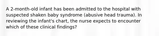 A 2-month-old infant has been admitted to the hospital with suspected shaken baby syndrome (abusive head trauma). In reviewing the infant's chart, the nurse expects to encounter which of these clinical findings?