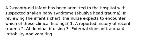 A 2-month-old infant has been admitted to the hospital with suspected shaken baby syndrome (abusive head trauma). In reviewing the infant's chart, the nurse expects to encounter which of these clinical findings? 1. A reported history of recent trauma 2. Abdominal bruising 3. External signs of trauma 4. Irritability and vomiting