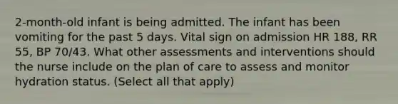 2-month-old infant is being admitted. The infant has been vomiting for the past 5 days. Vital sign on admission HR 188, RR 55, BP 70/43. What other assessments and interventions should the nurse include on the plan of care to assess and monitor hydration status. (Select all that apply)