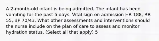 A 2-month-old infant is being admitted. The infant has been vomiting for the past 5 days. Vital sign on admission HR 188, RR 55, BP 70/43. What other assessments and interventions should the nurse include on the plan of care to assess and monitor hydration status. (Select all that apply) 5