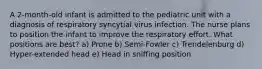 A 2-month-old infant is admitted to the pediatric unit with a diagnosis of respiratory syncytial virus infection. The nurse plans to position the infant to improve the respiratory effort. What positions are best? a) Prone b) Semi-Fowler c) Trendelenburg d) Hyper-extended head e) Head in sniffing position