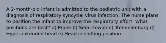 A 2-month-old infant is admitted to the pediatric unit with a diagnosis of respiratory syncytial virus infection. The nurse plans to position the infant to improve the respiratory effort. What positions are best? a) Prone b) Semi-Fowler c) Trendelenburg d) Hyper-extended head e) Head in sniffing position