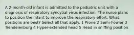 A 2-month-old infant is admitted to the pediatric unit with a diagnosis of respiratory syncytial virus infection. The nurse plans to position the infant to improve the respiratory effort. What positions are best? Select all that apply. 1 Prone 2 Semi-Fowler 3 Trendelenburg 4 Hyper-extended head 5 Head in sniffing position