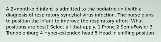 A 2-month-old infant is admitted to the pediatric unit with a diagnosis of respiratory syncytial virus infection. The nurse plans to position the infant to improve the respiratory effort. What positions are best? Select all that apply. 1 Prone 2 Semi-Fowler 3 Trendelenburg 4 Hyper-extended head 5 Head in sniffing position