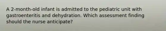 A 2-month-old infant is admitted to the pediatric unit with gastroenteritis and dehydration. Which assessment finding should the nurse anticipate?