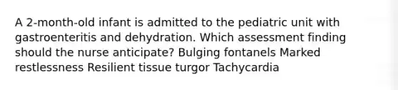 A 2-month-old infant is admitted to the pediatric unit with gastroenteritis and dehydration. Which assessment finding should the nurse anticipate? Bulging fontanels Marked restlessness Resilient tissue turgor Tachycardia