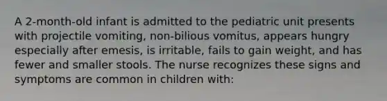 A 2-month-old infant is admitted to the pediatric unit presents with projectile vomiting, non-bilious vomitus, appears hungry especially after emesis, is irritable, fails to gain weight, and has fewer and smaller stools. The nurse recognizes these signs and symptoms are common in children with: