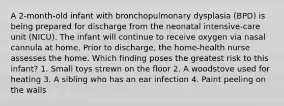 A 2-month-old infant with bronchopulmonary dysplasia (BPD) is being prepared for discharge from the neonatal intensive-care unit (NICU). The infant will continue to receive oxygen via nasal cannula at home. Prior to discharge, the home-health nurse assesses the home. Which finding poses the greatest risk to this infant? 1. Small toys strewn on the floor 2. A woodstove used for heating 3. A sibling who has an ear infection 4. Paint peeling on the walls