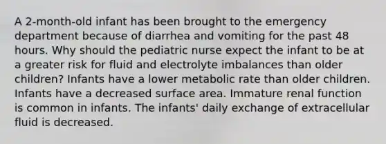 A 2-month-old infant has been brought to the emergency department because of diarrhea and vomiting for the past 48 hours. Why should the pediatric nurse expect the infant to be at a greater risk for fluid and electrolyte imbalances than older children? Infants have a lower metabolic rate than older children. Infants have a decreased surface area. Immature renal function is common in infants. The infants' daily exchange of extracellular fluid is decreased.