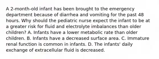 A 2-month-old infant has been brought to the emergency department because of diarrhea and vomiting for the past 48 hours. Why should the pediatric nurse expect the infant to be at a greater risk for fluid and electrolyte imbalances than older children? A. Infants have a lower metabolic rate than older children. B. Infants have a decreased surface area. C. Immature renal function is common in infants. D. The infants' daily exchange of extracellular fluid is decreased.