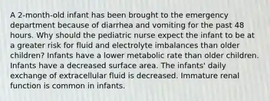 A 2-month-old infant has been brought to the emergency department because of diarrhea and vomiting for the past 48 hours. Why should the pediatric nurse expect the infant to be at a greater risk for fluid and electrolyte imbalances than older children? Infants have a lower metabolic rate than older children. Infants have a decreased surface area. The infants' daily exchange of extracellular fluid is decreased. Immature renal function is common in infants.