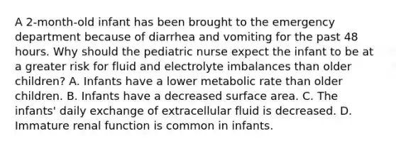 A 2-month-old infant has been brought to the emergency department because of diarrhea and vomiting for the past 48 hours. Why should the pediatric nurse expect the infant to be at a greater risk for fluid and electrolyte imbalances than older children? A. Infants have a lower metabolic rate than older children. B. Infants have a decreased surface area. C. The infants' daily exchange of extracellular fluid is decreased. D. Immature renal function is common in infants.