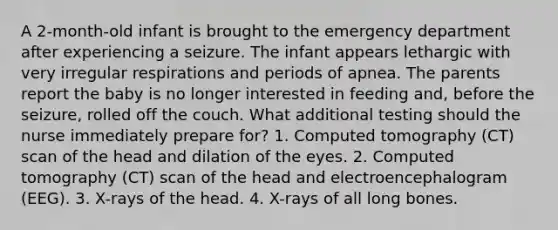 A 2-month-old infant is brought to the emergency department after experiencing a seizure. The infant appears lethargic with very irregular respirations and periods of apnea. The parents report the baby is no longer interested in feeding and, before the seizure, rolled off the couch. What additional testing should the nurse immediately prepare for? 1. Computed tomography (CT) scan of the head and dilation of the eyes. 2. Computed tomography (CT) scan of the head and electroencephalogram (EEG). 3. X-rays of the head. 4. X-rays of all long bones.