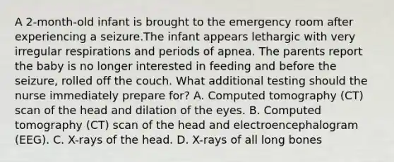 A 2-month-old infant is brought to the emergency room after experiencing a seizure.The infant appears lethargic with very irregular respirations and periods of apnea. The parents report the baby is no longer interested in feeding and before the seizure, rolled off the couch. What additional testing should the nurse immediately prepare for? A. Computed tomography (CT) scan of the head and dilation of the eyes. B. Computed tomography (CT) scan of the head and electroencephalogram (EEG). C. X-rays of the head. D. X-rays of all long bones