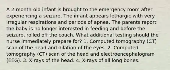 A 2-month-old infant is brought to the emergency room after experiencing a seizure. The infant appears lethargic with very irregular respirations and periods of apnea. The parents report the baby is no longer interested in feeding and before the seizure, rolled off the couch. What additional testing should the nurse immediately prepare for? 1. Computed tomography (CT) scan of the head and dilation of the eyes. 2. Computed tomography (CT) scan of the head and electroencephalogram (EEG). 3. X-rays of the head. 4. X-rays of all long bones.