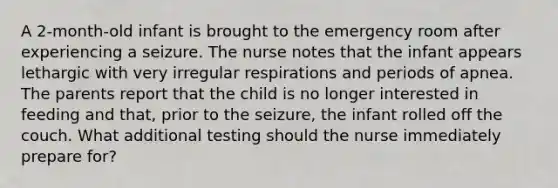 A 2-month-old infant is brought to the emergency room after experiencing a seizure. The nurse notes that the infant appears lethargic with very irregular respirations and periods of apnea. The parents report that the child is no longer interested in feeding and that, prior to the seizure, the infant rolled off the couch. What additional testing should the nurse immediately prepare for?