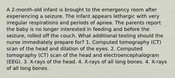 A 2-month-old infant is brought to the emergency room after experiencing a seizure. The infant appears lethargic with very irregular respirations and periods of apnea. The parents report the baby is no longer interested in feeding and before the seizure, rolled off the couch. What additional testing should the nurse immediately prepare for? 1. Computed tomography (CT) scan of the head and dilation of the eyes. 2. Computed tomography (CT) scan of the head and electroencephalogram (EEG). 3. X-rays of the head. 4. X-rays of all long bones. 4. X-rays of all long bones.