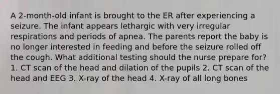 A 2-month-old infant is brought to the ER after experiencing a seizure. The infant appears lethargic with very irregular respirations and periods of apnea. The parents report the baby is no longer interested in feeding and before the seizure rolled off the cough. What additional testing should the nurse prepare for? 1. CT scan of the head and dilation of the pupils 2. CT scan of the head and EEG 3. X-ray of the head 4. X-ray of all long bones